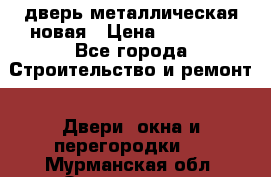 дверь металлическая новая › Цена ­ 11 000 - Все города Строительство и ремонт » Двери, окна и перегородки   . Мурманская обл.,Оленегорск г.